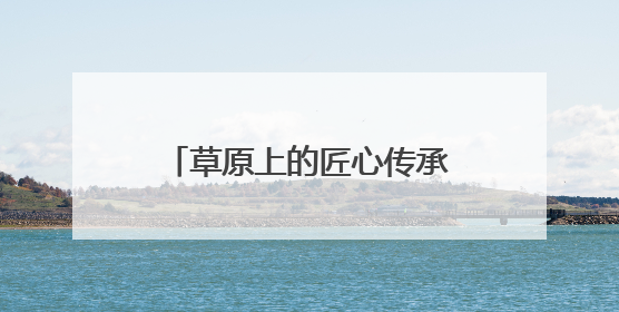 草原上的匠心传承：探访巴林民族手工坊的非遗新生之路