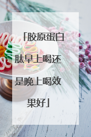 胶原蛋白肽早上喝还是晚上喝效果好