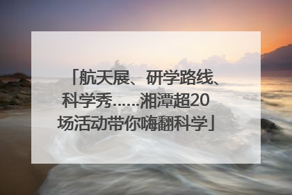 航天展、研学路线、科学秀……湘潭超20场活动带你嗨翻科学