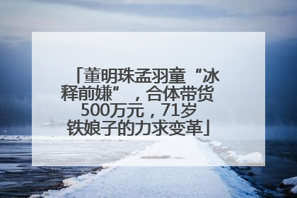 董明珠孟羽童“冰释前嫌”，合体带货500万元，71岁铁娘子的力求变革