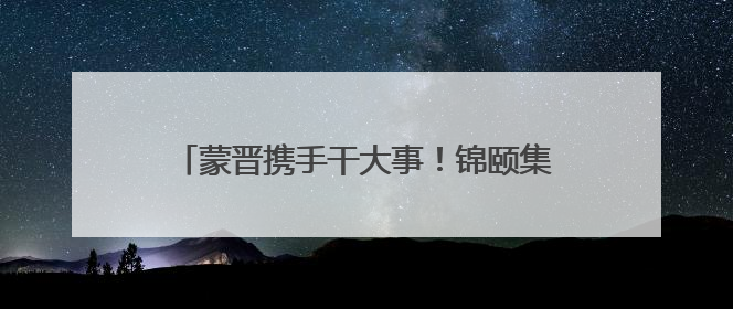 蒙晋携手干大事！锦颐集团山西布局全揭秘：五大品牌矩阵+双轮驱动模式