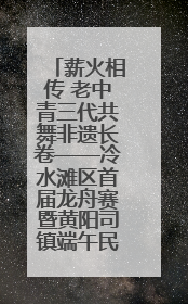 薪火相传 老中青三代共舞非遗长卷——冷水滩区首届龙舟赛暨黄阳司镇端午民俗文化活动侧记
