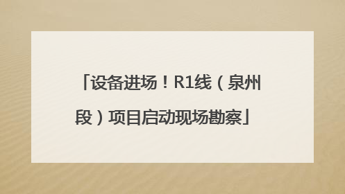 设备进场！R1线（泉州段）项目启动现场勘察