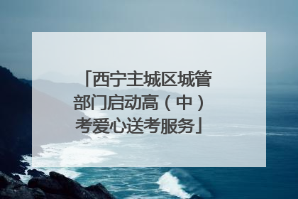 西宁主城区城管部门启动高（中）考爱心送考服务