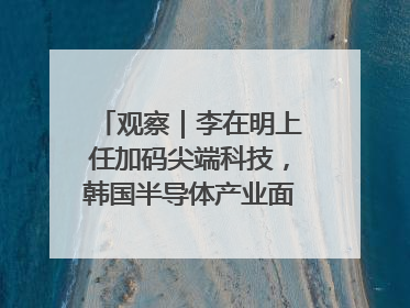 观察｜李在明上任加码尖端科技，韩国半导体产业面临三重挑战