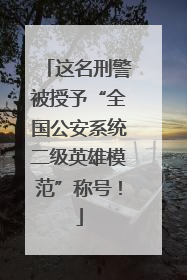 这名刑警被授予“全国公安系统二级英雄模范”称号！