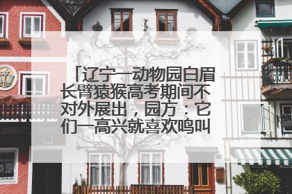 辽宁一动物园白眉长臂猿猴高考期间不对外展出，园方：它们一高兴就喜欢鸣叫，怕影响考试