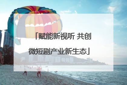 赋能新视听 共创微短剧产业新生态