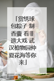 赏绣球 包粽子 制香囊 看非遗大戏 武汉植物园仲夏花海等你来