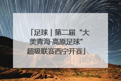 足球｜第二届“大美青海·高原足球”超级联赛西宁开赛