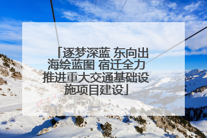 逐梦深蓝 东向出海绘蓝图 宿迁全力推进重大交通基础设施项目建设