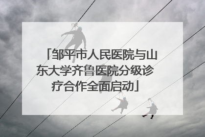 邹平市人民医院与山东大学齐鲁医院分级诊疗合作全面启动