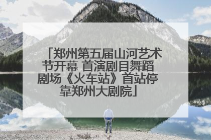郑州第五届山河艺术节开幕 首演剧目舞蹈剧场《火车站》首站停靠郑州大剧院