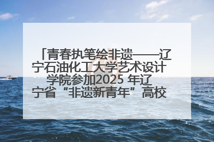 青春执笔绘非遗——辽宁石油化工大学艺术设计学院参加2025 年辽宁省“非遗新青年”高校优秀作品推荐活动