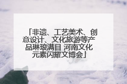 非遗、工艺美术、创意设计、文化旅游等产品琳琅满目 河南文化元素闪耀文博会