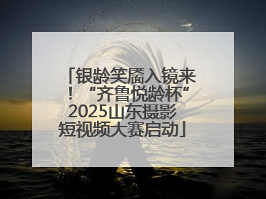 银龄笑靥入镜来！“齐鲁悦龄杯”2025山东摄影短视频大赛启动