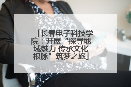 长春电子科技学院：开展“探寻地域魅力 传承文化根脉”筑梦之旅