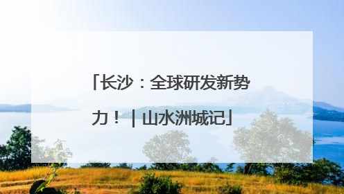 长沙：全球研发新势力！｜山水洲城记