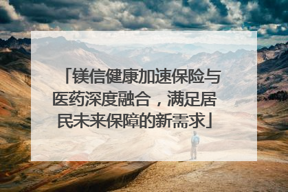 镁信健康加速保险与医药深度融合，满足居民未来保障的新需求