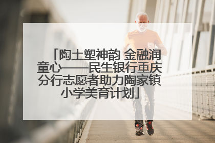 陶土塑神韵 金融润童心——民生银行重庆分行志愿者助力陶家镇小学美育计划