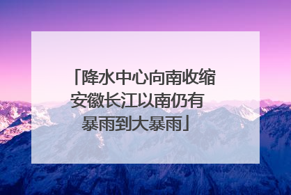 降水中心向南收缩 安徽长江以南仍有暴雨到大暴雨