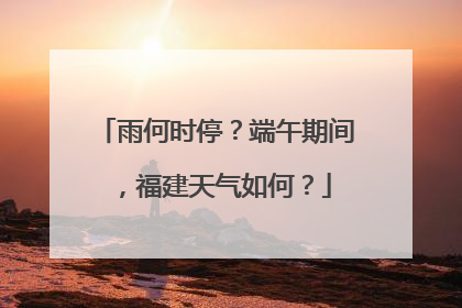 雨何时停？端午期间，福建天气如何？