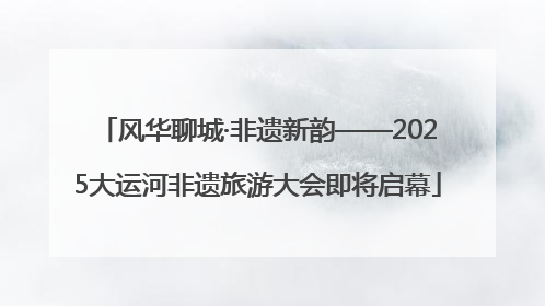 风华聊城·非遗新韵——2025大运河非遗旅游大会即将启幕