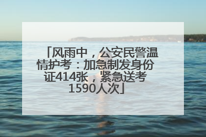 风雨中，公安民警温情护考：加急制发身份证414张，紧急送考1590人次