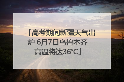 高考期间新疆天气出炉 6月7日乌鲁木齐高温将达36℃