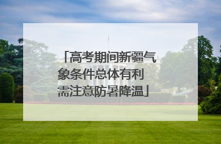 高考期间新疆气象条件总体有利 需注意防暑降温