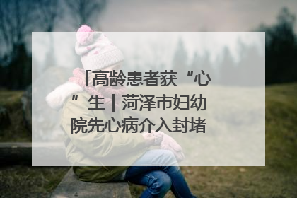 高龄患者获“心”生｜菏泽市妇幼院先心病介入封堵术实现技术突破