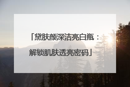 黛肤颜深洁亮白瓶：解锁肌肤透亮密码
