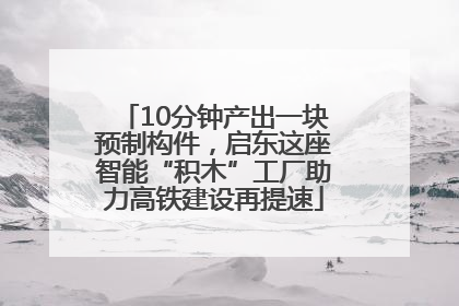 10分钟产出一块预制构件，启东这座智能“积木”工厂助力高铁建设再提速