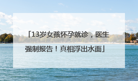 13岁女孩怀孕就诊，医生强制报告！真相浮出水面