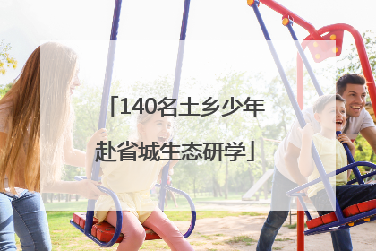 140名土乡少年赴省城生态研学