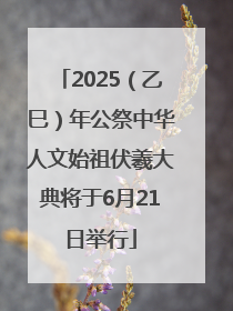 2025（乙巳）年公祭中华人文始祖伏羲大典将于6月21日举行
