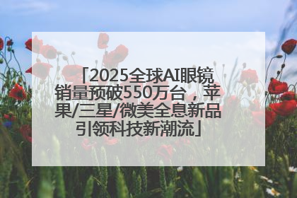 2025全球AI眼镜销量预破550万台，苹果/三星/微美全息新品引领科技新潮流