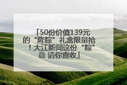 50份价值139元的“隆粽”礼盒限量抢！大江新闻这份“粽”意 请你查收