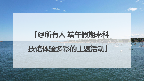 @所有人 端午假期来科技馆体验多彩的主题活动